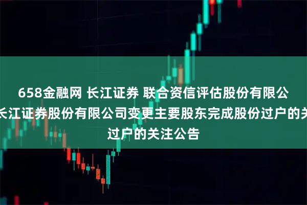 658金融网 长江证券 联合资信评估股份有限公司关于长江证券股份有限公司变更主要股东完成股份过户的关注公告