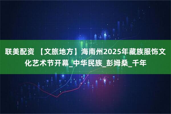 联美配资 【文旅地方】海南州2025年藏族服饰文化艺术节开幕_中华民族_彭姆桑_千年