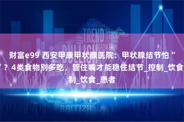 财富e99 西安甲康甲状腺医院：甲状腺结节怕“嘴馋”？4类食物别多吃，管住嘴才能稳住结节_控制_饮食_患者