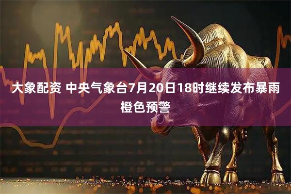 大象配资 中央气象台7月20日18时继续发布暴雨橙色预警