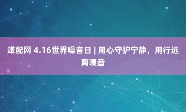 赚配网 4.16世界噪音日 | 用心守护宁静，用行远离噪音