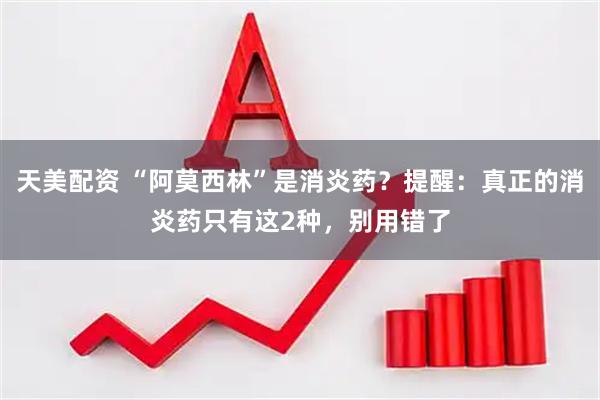 天美配资 “阿莫西林”是消炎药？提醒：真正的消炎药只有这2种，别用错了