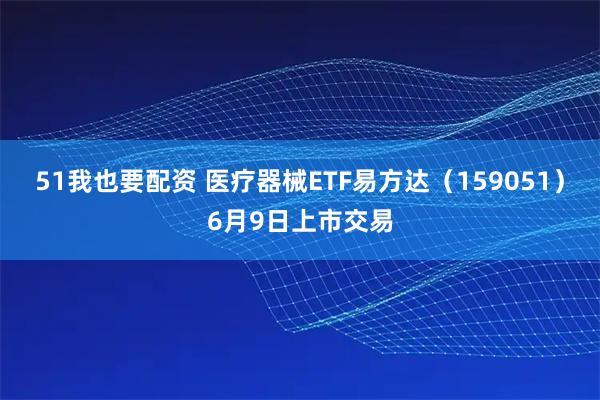 51我也要配资 医疗器械ETF易方达（159051）6月9日上市交易