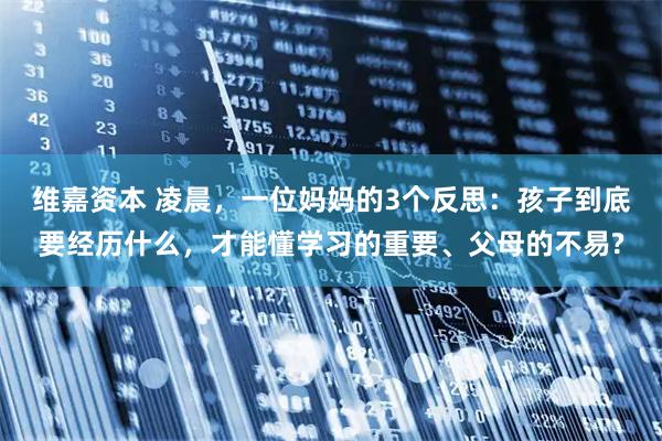 维嘉资本 凌晨，一位妈妈的3个反思：孩子到底要经历什么，才能懂学习的重要、父母的不易?