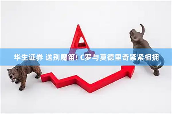 华生证券 送别魔笛! C罗与莫德里奇紧紧相拥
