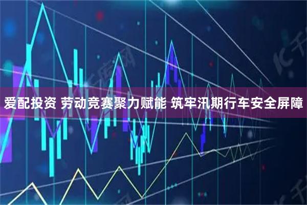 爱配投资 劳动竞赛聚力赋能 筑牢汛期行车安全屏障