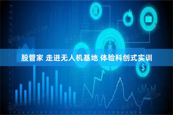 股管家 走进无人机基地 体验科创式实训