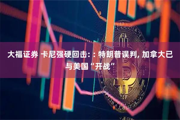 大福证券 卡尼强硬回击: : 特朗普误判, 加拿大已与美国“开战”