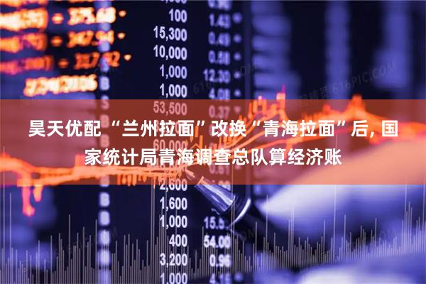 昊天优配 “兰州拉面”改换“青海拉面”后, 国家统计局青海调查总队算经济账