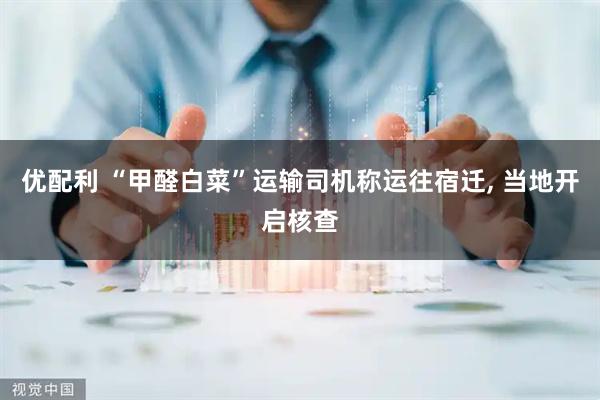 优配利 “甲醛白菜”运输司机称运往宿迁, 当地开启核查